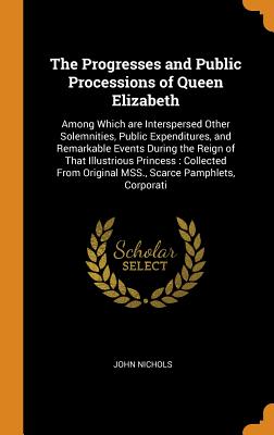 The Progresses and Public Processions of Queen Elizabeth: Among Which Are Interspersed Other Solemnities, Public Expenditures, and Remarkable Events, Duri