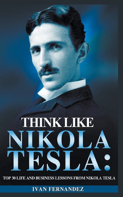 Think Like Nikola Tesla: Top 30 Life and Business Lessons from Nikola Tesla