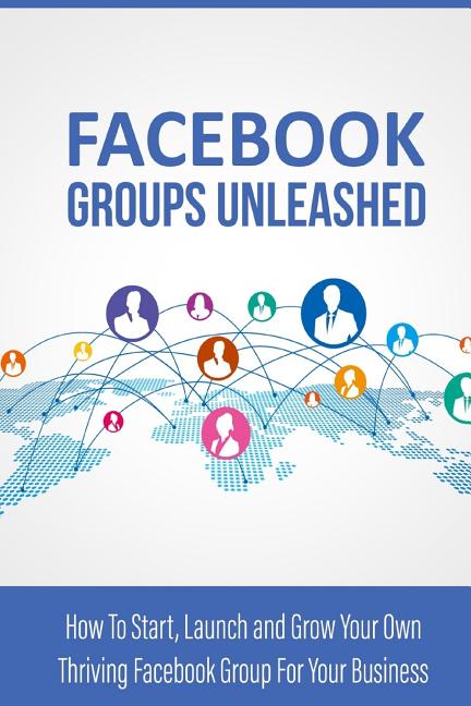  Facebook Groups Unleashed: How to start, launch and grow your own thriving facebook group for your business