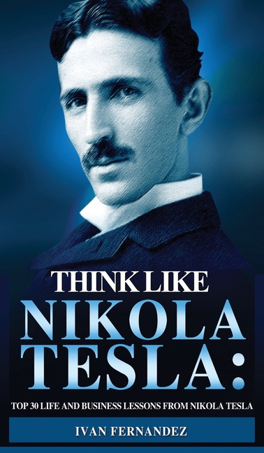 Think Like Nikola Tesla: Top 30 Life and Business Lessons from Nikola Tesla