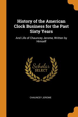 History of the American Clock Business for the Past Sixty Years: And Life of Chauncey Jerome, Writte