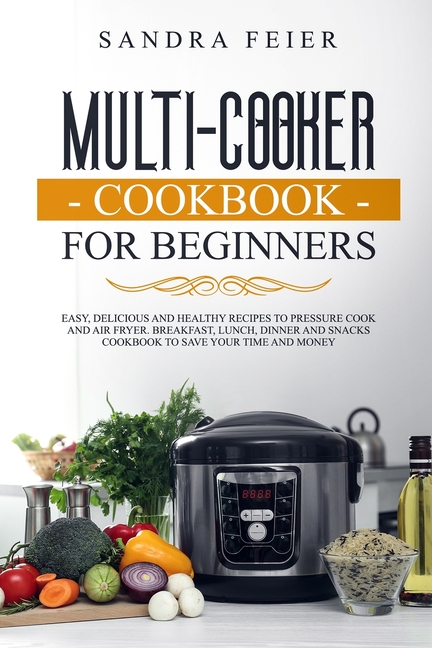 Multi-Cooker Cookbook for Beginners: Easy, Delicious and Healthy Recipes to Pressure Cook and Air Fryer. Breakfast, Lunch, Dinner and Snacks Cookbook