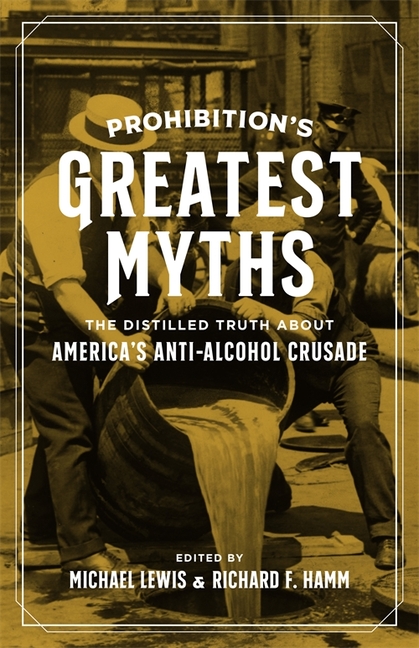 Prohibition's Greatest Myths The Distilled Truth about America's Anti-Alcohol Crusade