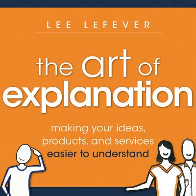 Art of Explanation: Making Your Ideas, Products, and Services Easier to Understand