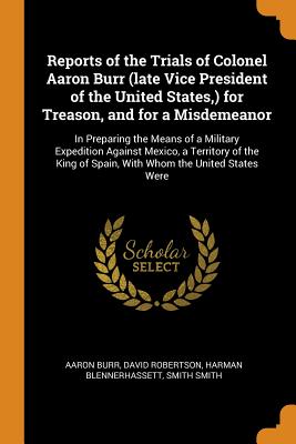 Reports of the Trials of Colonel Aaron Burr (Late Vice President of the United States, ) for Treason