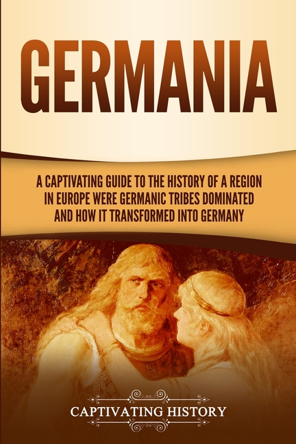 Germania: A Captivating Guide to the History of a Region in Europe Where Germanic Tribes Dominated and How It Transformed into G