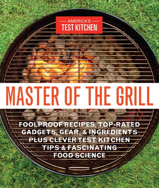Master of the Grill: Foolproof Recipes, Top-Rated Gadgets, Gear, & Ingredients Plus Clever Test Kitc