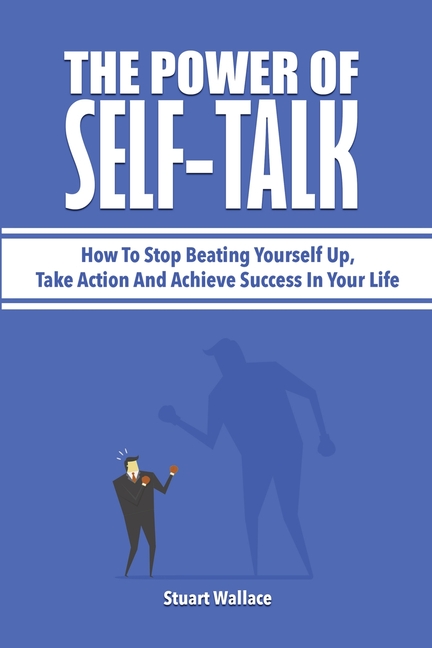 The Power Of Self-Talk: How To Stop Beating Yourself Up, Take Action And Achieve Success In Your Life