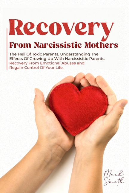Recovery from Narcissistic Mothers: The Hell of Toxic Parents. Understanding the Effects of Growing 