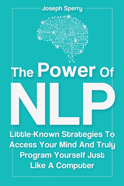 Power Of NLP: Little-Known Strategies To Access Your Mind And Truly Program Yourself Just Like A Com