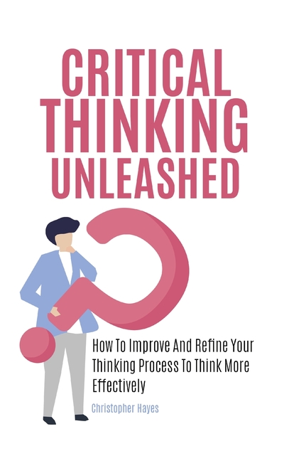 Critical Thinking Unleashed: How To Improve And Refine Your Thinking Process To Think More Effective