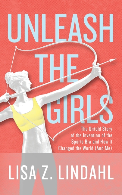 Unleash the Girls The Untold Story of the Invention of the Sports Bra and How It Changed the World (