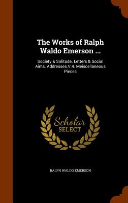 Works of Ralph Waldo Emerson ...: Society & Solitude. Letters & Social Aims. Addresses.V.4. Meiscell