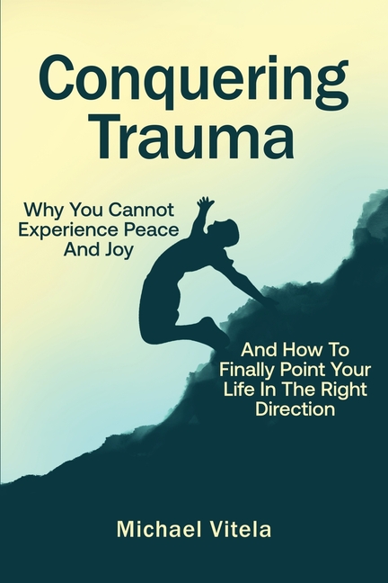 Conquering Trauma: Why You Cannot Experience Peace And Joy And How To Finally Point Your Life In The