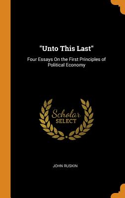 Unto This Last: Four Essays On the First Principles of Political Economy