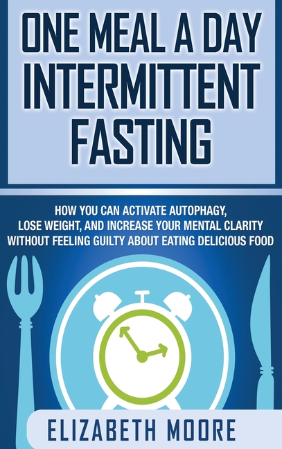  One Meal a Day Intermittent Fasting: How You Can Activate Autophagy, Lose Weight, and Increase Your Mental Clarity Without Feeling Guilty About Eating