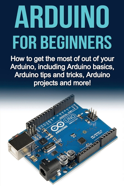 Arduino For Beginners: How to get the most of out of your Arduino, including Arduino basics, Arduino