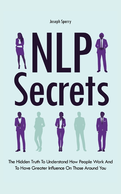  NLP Secrets: The Hidden Truth To Understand How People Work And To Have Greater Influence On Those Around You