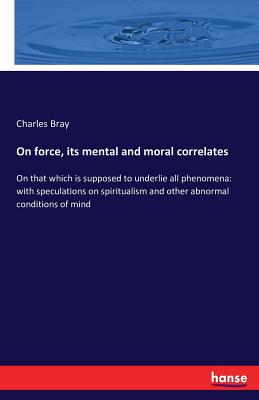  On force, its mental and moral correlates: On that which is supposed to underlie all phenomena: with speculations on spiritualism and other abnormal c