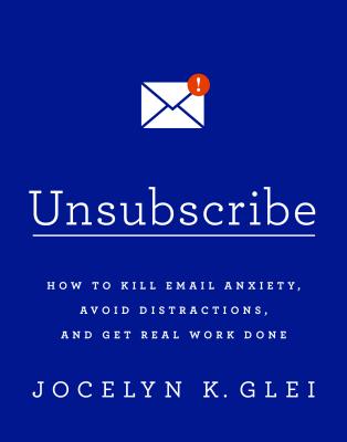 Unsubscribe How to Kill Email Anxiety, Avoid Distractions, and Get Real Work Done
