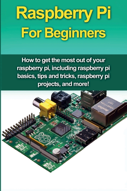  Raspberry Pi For Beginners: How to get the most out of your raspberry pi, including raspberry pi basics, tips and tricks, raspberry pi projects, a