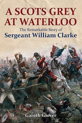 Scots Grey at Waterloo: The Remarkable Story of Sergeant William Clarke