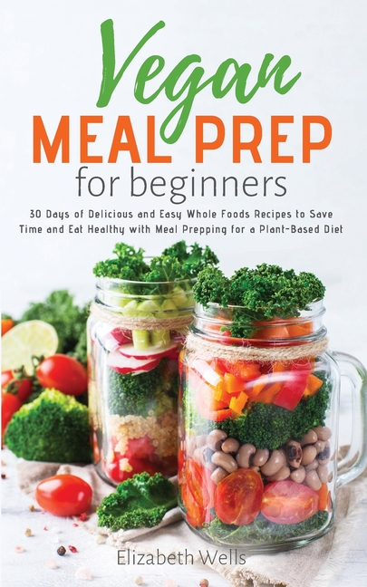  Vegan Meal Prep for Beginners: 30 Days of Delicious and Easy Whole Foods Recipes to Save Time and Eat Healthy with Meal Prepping for a Plant-Based Di