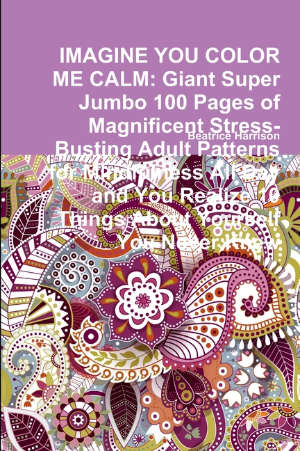  Imagine You Color Me Calm: Giant Super Jumbo 100 Pages of Magnificent Stress-Busting Adult Patterns for Mindfulness All Day and You Realize 10 Th