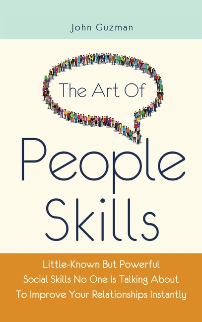 The Art Of People Skills: Little-Known But Powerful Social Skills No One Is Talking About To Improve Your Relationships Instantly