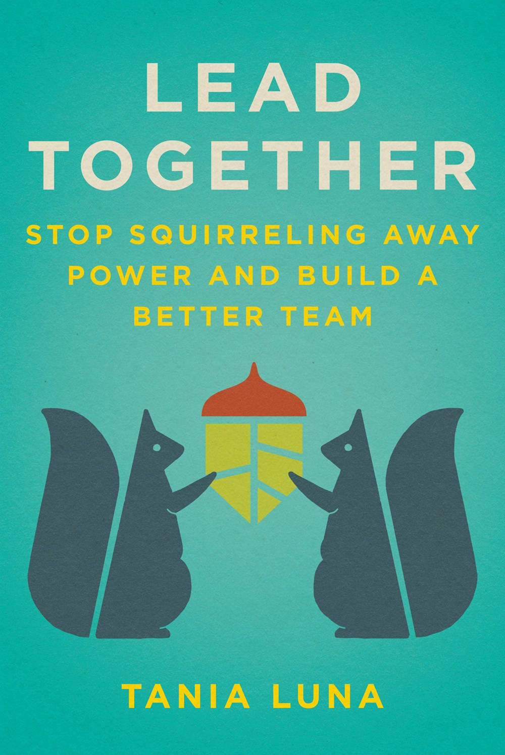  Lead Together: Stop Squirreling Away Power and Build a Better Team