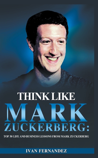  Think Like Mark Zuckerberg: Top 30 Life and Business Lessons from Mark Zuckerberg