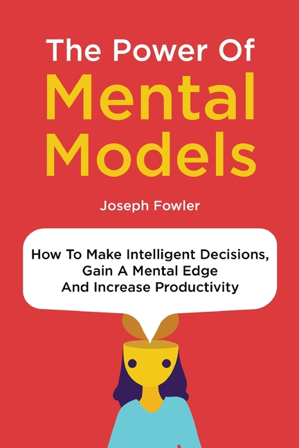 Power Of Mental Models: How To Make Intelligent Decisions, Gain A Mental Edge And Increase Productiv