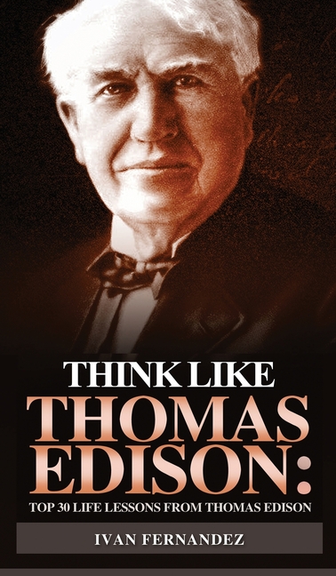 Think Like Thomas Edison: Top 30 Life Lessons from Thomas Edison