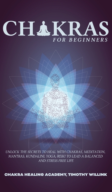  Chakras for Beginners: Unlock the Secrets to Heal with Chakras, Meditation, Mantras, Kundalini, Yoga, Reiki to Lead a Balanced and Stress Fre