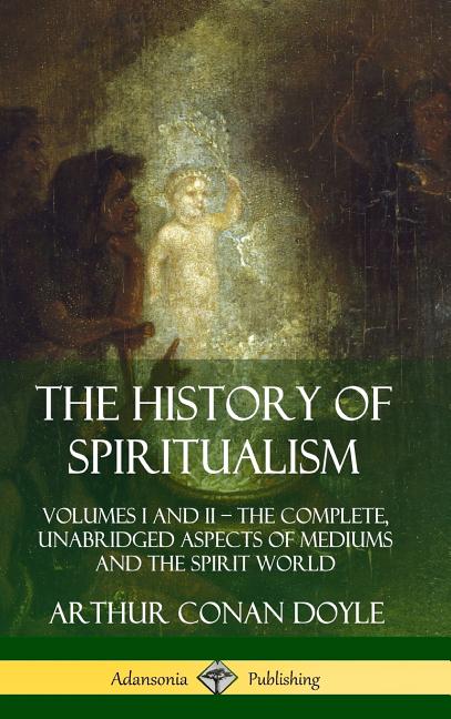 The History of Spiritualism: Volumes I and II ? The Complete, Unabridged Aspects of Mediums and the Spirit World (Hardcover)