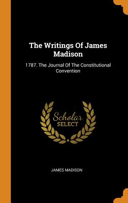 The Writings of James Madison: 1787. the Journal of the Constitutional Convention