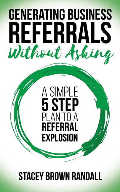 Generating Business Referrals Without Asking: A Simple Five Step Plan to a Referral Explosion
