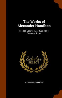 Works of Alexander Hamilton: Political Essays [Etc., 1792-1804] Contents. Index