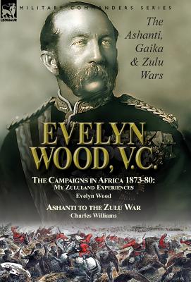 Evelyn Wood, V.C.: the Ashanti, Gaika & Zulu Wars-The Campaigns in Africa 1873-1880: My Zululand Exp