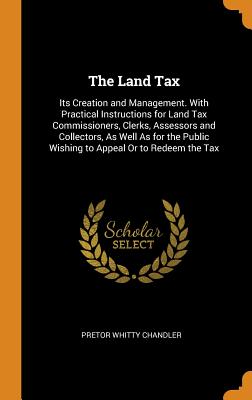 The Land Tax: Its Creation and Management. with Practical Instructions for Land Tax Commissioners, Clerks, Assessors and Collectors,