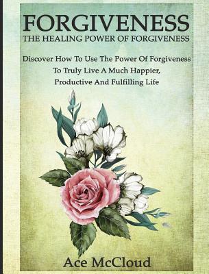 Forgiveness: The Healing Power Of Forgiveness: Discover How To Use The Power Of Forgiveness To Truly