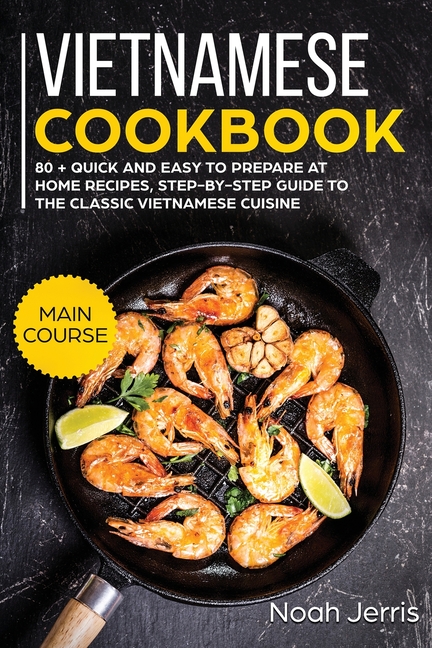  Vietnamese Cookbook: MAIN COURSE - 80 + Quick and Easy to Prepare at Home Recipes, Step-By-step Guide to the Classic Vietnamese Cuisine