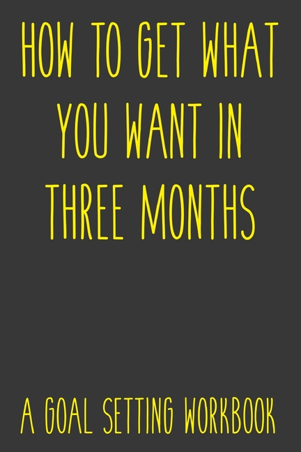 How To Get What You Want In Three Months A Goal Setting Workbook: Take the Challenge! Write your Goa