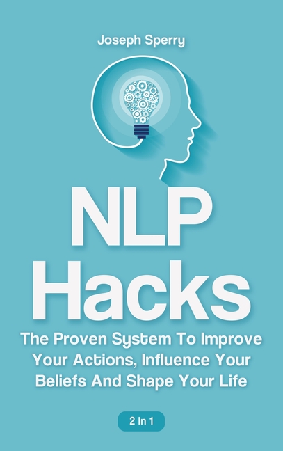 NLP Hacks 2 In 1: The Proven System To Improve Your Actions, Influence Your Beliefs And Shape Your L