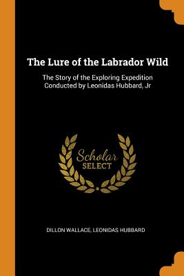 Lure of the Labrador Wild: The Story of the Exploring Expedition Conducted by Leonidas Hubbard, Jr