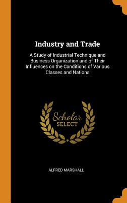 Industry and Trade: A Study of Industrial Technique and Business Organization and of Their Influences on the Conditions of Various Classes