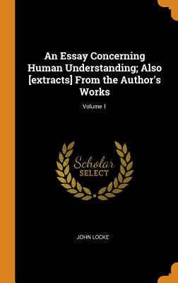 An Essay Concerning Human Understanding; Also [extracts] from the Author's Works; Volume 1