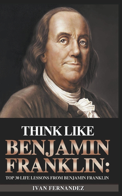 Think Like Benjamin Franklin: Top 30 Life Lessons from Benjamin Franklin