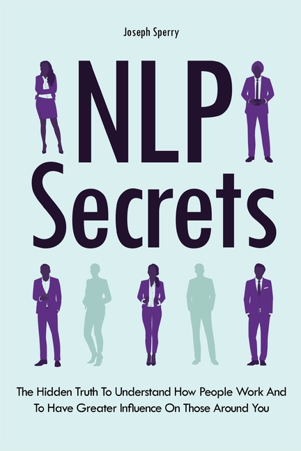 NLP Secrets: The Hidden Truth To Understand How People Work And To Have Greater Influence On Those A