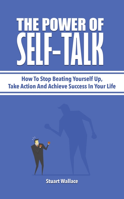 Power Of Self-Talk: How To Stop Beating Yourself Up, Take Action And Achieve Success In Your Life